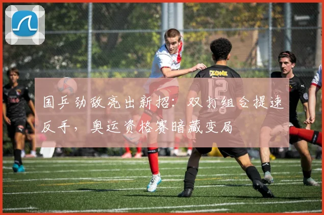 国乒劲敌亮出新招：双打组合提速反手，奥运资格赛暗藏变局
