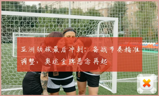 亚洲劲旅最后冲刺：备战节奏精准调整，奥运金牌悬念再起