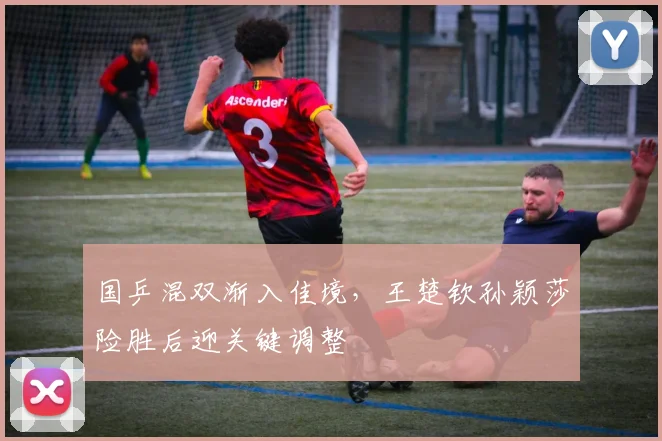 国乒混双渐入佳境，王楚钦孙颖莎险胜后迎关键调整