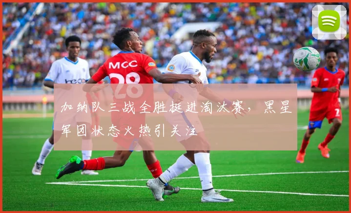 加纳队三战全胜挺进淘汰赛，黑星军团状态火热引关注