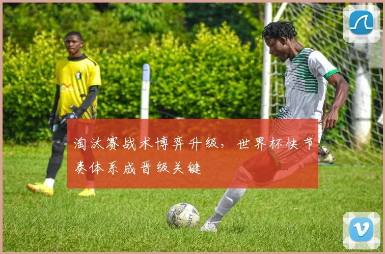 淘汰赛战术博弈升级，世界杯快节奏体系成晋级关键