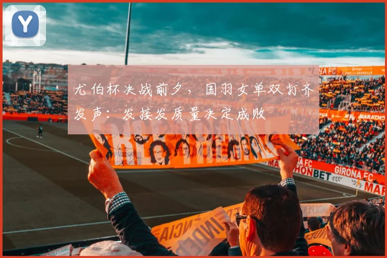 尤伯杯决战前夕，国羽女单双打齐发声：发接发质量决定成败