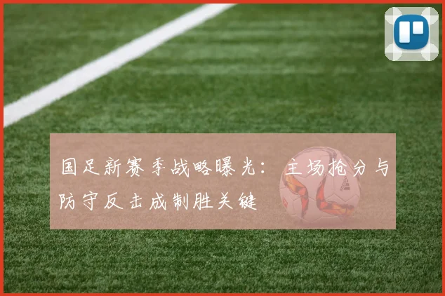 国足新赛季战略曝光:主场抢分与防守反击成制胜关键
