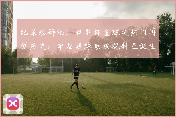 纪录粉碎机：世界杯金球奖热门再创历史，单届进球助攻双料王诞生