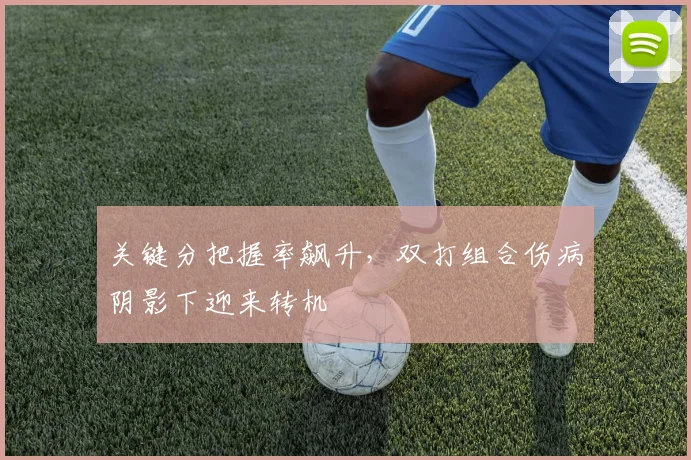 关键分把握率飙升，双打组合伤病阴影下迎来转机