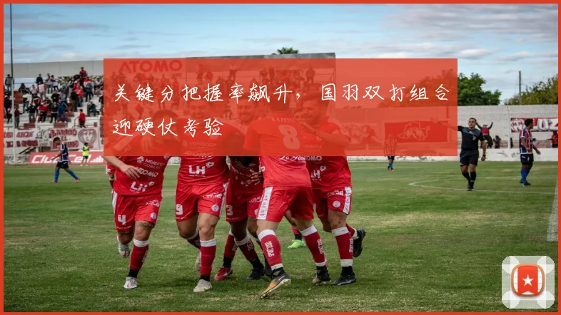 关键分把握率飙升，国羽双打组合迎硬仗考验