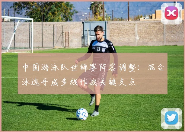 中国游泳队世锦赛阵容调整：混合泳选手成多线作战关键支点