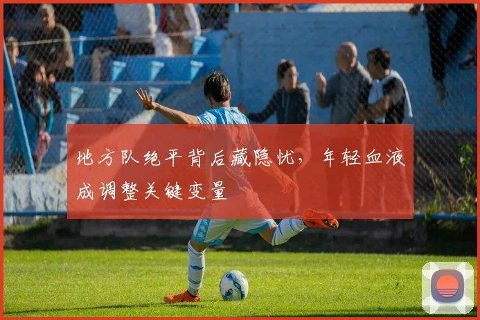 地方队绝平背后藏隐忧，年轻血液成调整关键变量