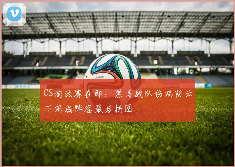 CS淘汰赛在即，黑马战队伤病阴云下完成阵容最后拼图