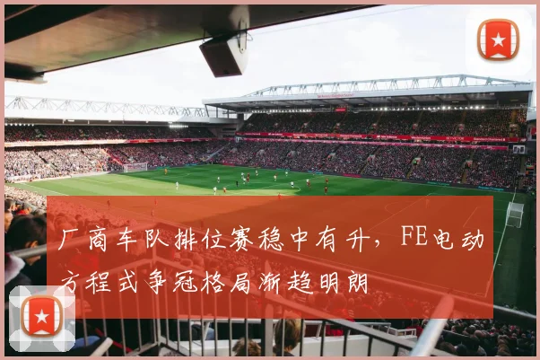 厂商车队排位赛稳中有升，FE电动方程式争冠格局渐趋明朗