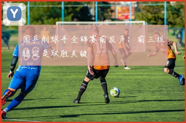 国乒削球手全锦赛前发声：前三板稳定是取胜关键