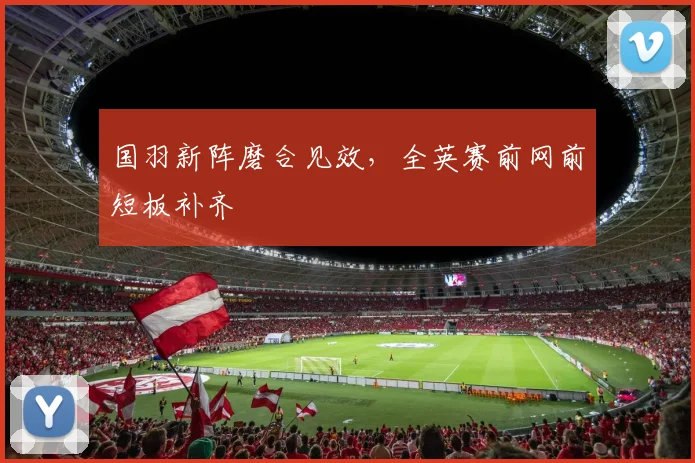 国羽新阵磨合见效，全英赛前网前短板补齐